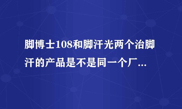 脚博士108和脚汗光两个治脚汗的产品是不是同一个厂家的哦!