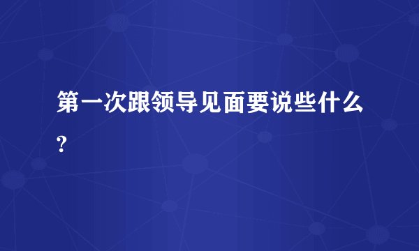 第一次跟领导见面要说些什么?