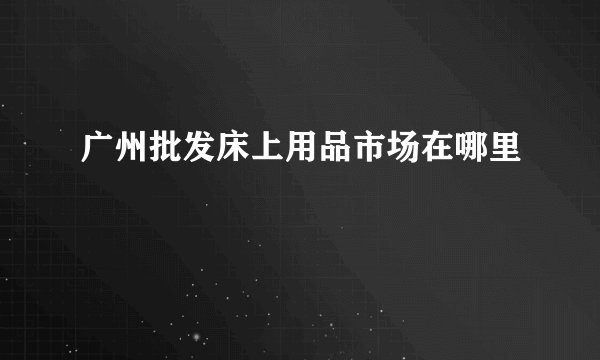 广州批发床上用品市场在哪里