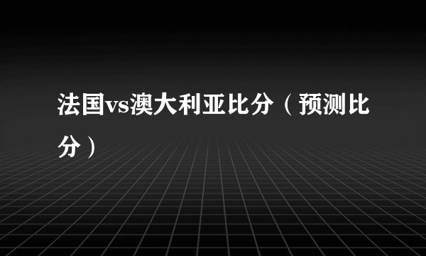 法国vs澳大利亚比分（预测比分）