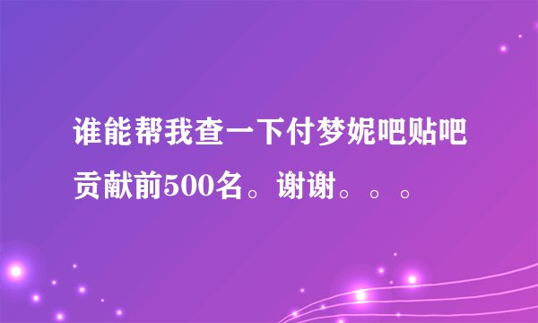 谁能帮我查一下付梦妮吧贴吧贡献前500名。谢谢。。。
