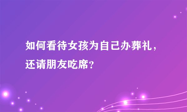 如何看待女孩为自己办葬礼，还请朋友吃席？