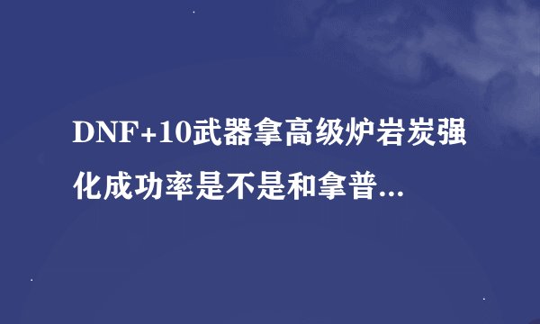 DNF+10武器拿高级炉岩炭强化成功率是不是和拿普通炉岩炭刚强化一的成功率一样？