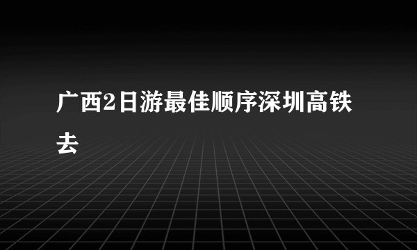 广西2日游最佳顺序深圳高铁去