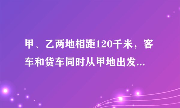 甲、乙两地相距120千米，客车和货车同时从甲地出发驶向乙地，