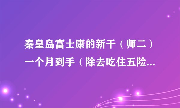 秦皇岛富士康的新干（师二）一个月到手（除去吃住五险一金）能有多少？在加班全满的情况下？