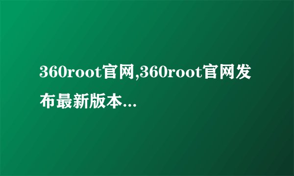 360root官网,360root官网发布最新版本,手机一键获取ROOT权限!