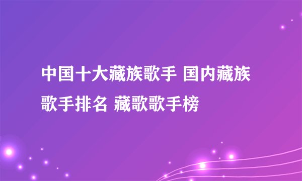 中国十大藏族歌手 国内藏族歌手排名 藏歌歌手榜