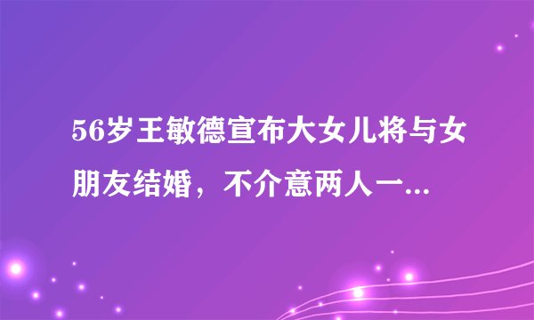 56岁王敏德宣布大女儿将与女朋友结婚，不介意两人一起怀孕！