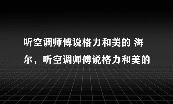 听空调师傅说格力和美的 海尔，听空调师傅说格力和美的