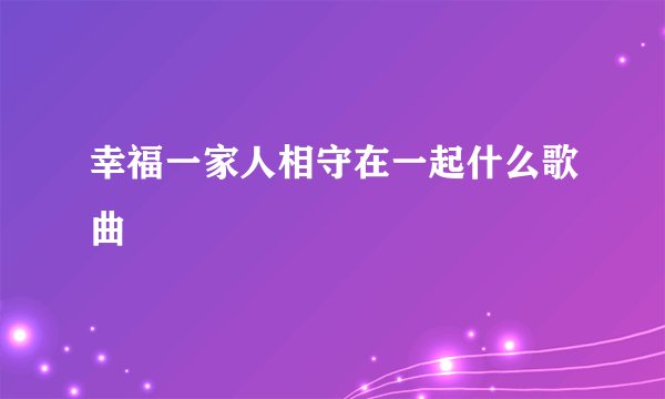 幸福一家人相守在一起什么歌曲