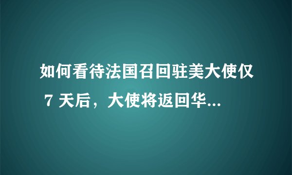 如何看待法国召回驻美大使仅 7 天后，大使将返回华盛顿？还有哪些细节值得关注？