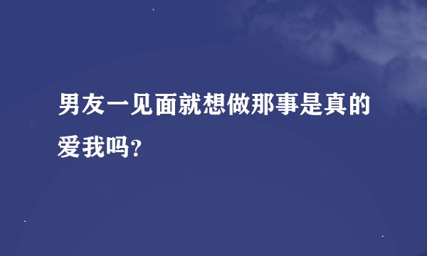 男友一见面就想做那事是真的爱我吗？