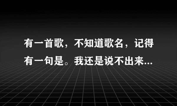 有一首歌，不知道歌名，记得有一句是。我还是说不出来，接受你的表白，请问歌名是什么？