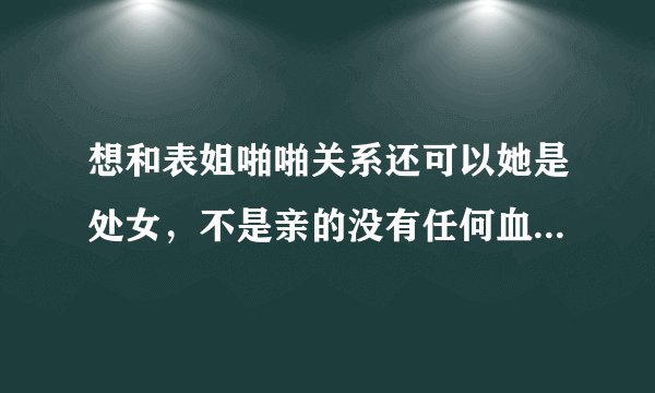 想和表姐啪啪关系还可以她是处女，不是亲的没有任何血缘关系该怎么做