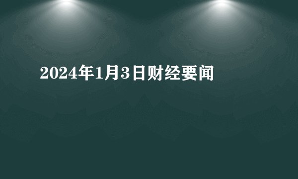 2024年1月3日财经要闻