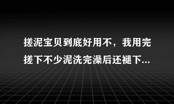 搓泥宝贝到底好用不，我用完搓下不少泥洗完澡后还褪下不少皮呢 听说不好用啊。 求解啊
