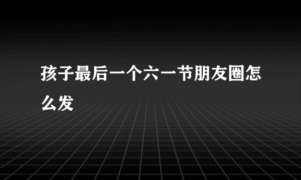 孩子最后一个六一节朋友圈怎么发