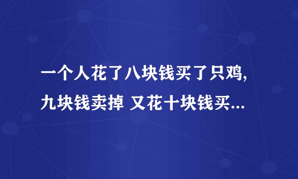 一个人花了八块钱买了只鸡,九块钱卖掉 又花十块钱买回来,然后十一块钱卖了这