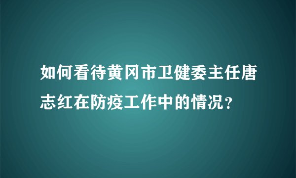 如何看待黄冈市卫健委主任唐志红在防疫工作中的情况？