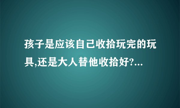 孩子是应该自己收拾玩完的玩具,还是大人替他收拾好? - 知乎