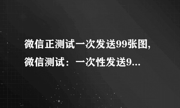 微信正测试一次发送99张图,微信测试：一次性发送99张图片成功！