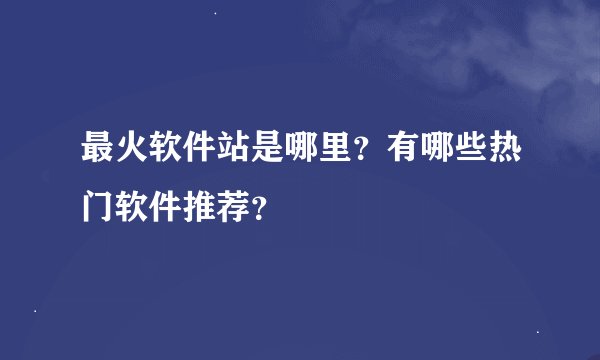 最火软件站是哪里？有哪些热门软件推荐？
