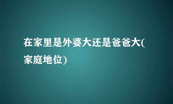 在家里是外婆大还是爸爸大(家庭地位)
