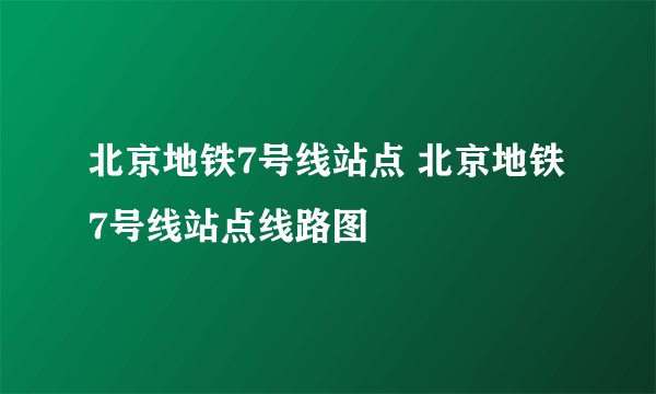 北京地铁7号线站点 北京地铁7号线站点线路图