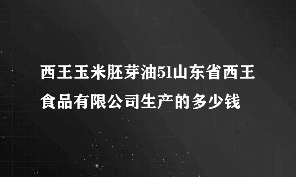 西王玉米胚芽油5l山东省西王食品有限公司生产的多少钱