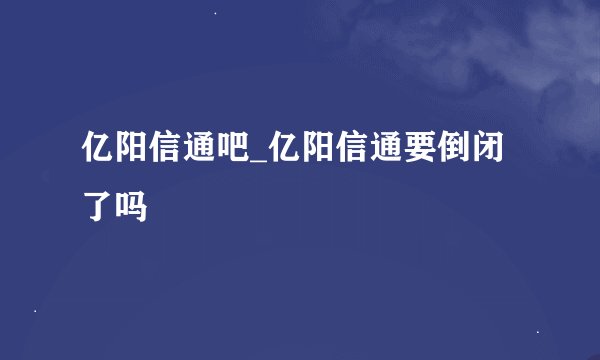 亿阳信通吧_亿阳信通要倒闭了吗