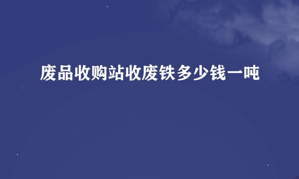 废品收购站收废铁多少钱一吨