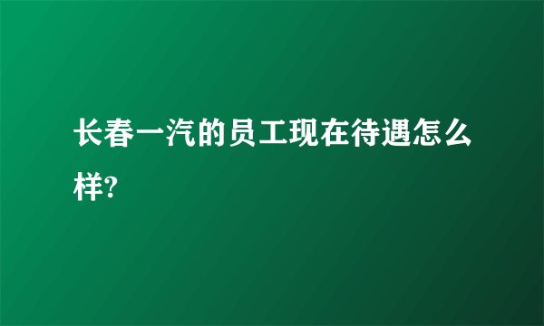 长春一汽的员工现在待遇怎么样?