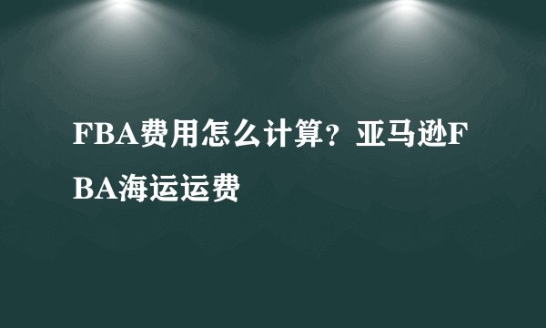 FBA费用怎么计算？亚马逊FBA海运运费