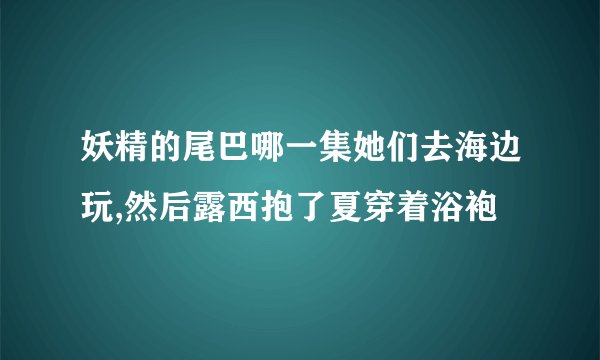 妖精的尾巴哪一集她们去海边玩,然后露西抱了夏穿着浴袍