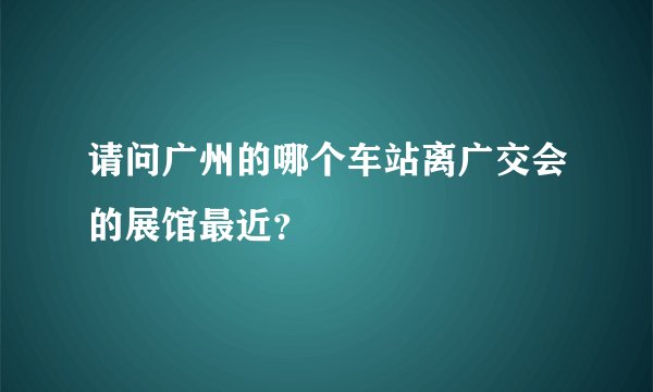 请问广州的哪个车站离广交会的展馆最近？