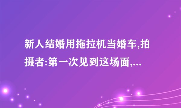 新人结婚用拖拉机当婚车,拍摄者:第一次见到这场面,迎亲车队在后面都没跟上