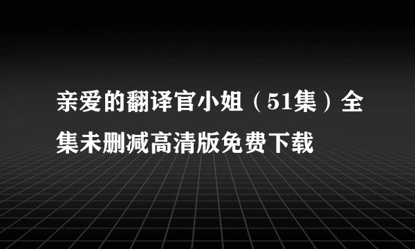 亲爱的翻译官小姐（51集）全集未删减高清版免费下载