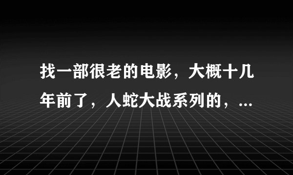 找一部很老的电影，大概十几年前了，人蛇大战系列的，小时候我看过一个电影 但是那时候还太小没有记住电