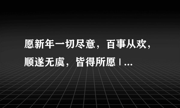 愿新年一切尽意，百事从欢，顺遂无虞，皆得所愿 | 2025精选新年祝福语
