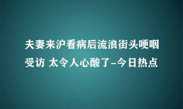 夫妻来沪看病后流浪街头哽咽受访 太令人心酸了-今日热点
