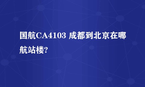 国航CA4103 成都到北京在哪航站楼?