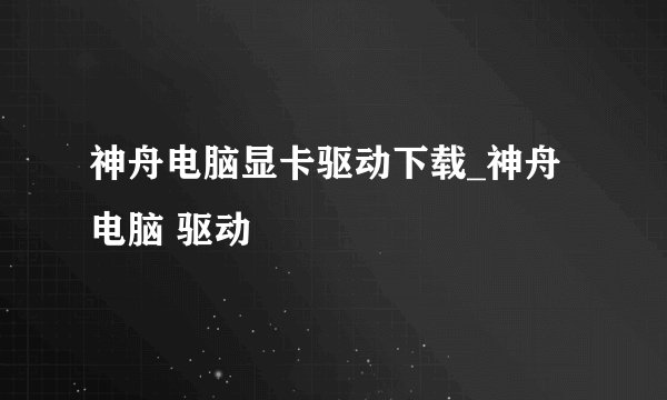 神舟电脑显卡驱动下载_神舟电脑 驱动