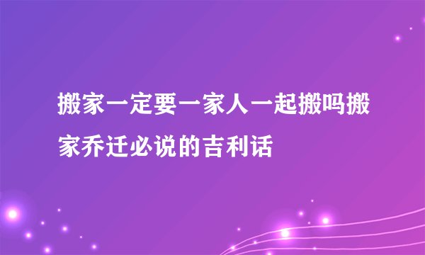搬家一定要一家人一起搬吗搬家乔迁必说的吉利话