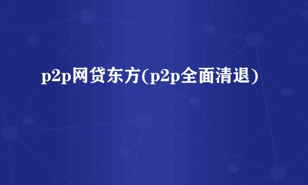 p2p网贷东方(p2p全面清退)