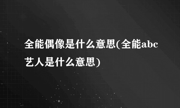 全能偶像是什么意思(全能abc艺人是什么意思)