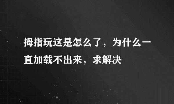 拇指玩这是怎么了，为什么一直加载不出来，求解决