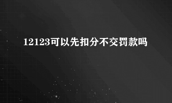12123可以先扣分不交罚款吗