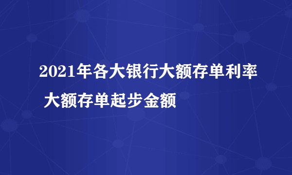 2021年各大银行大额存单利率 大额存单起步金额