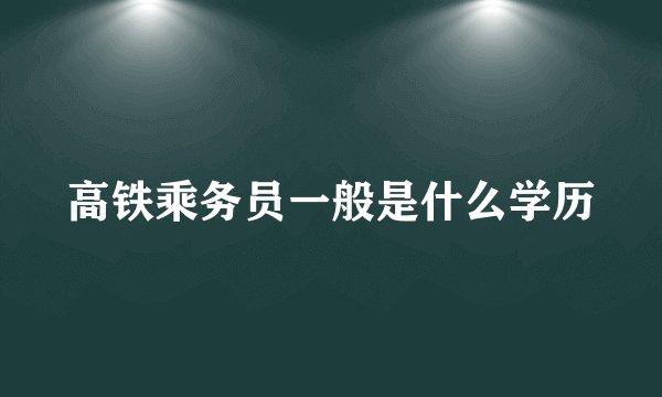 高铁乘务员一般是什么学历